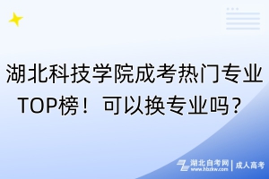 湖北科技學院成考熱門專業(yè)TOP榜！可以換專業(yè)嗎？