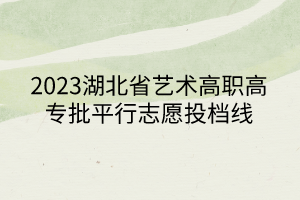 2023湖北省藝術(shù)高職高專批平行志愿投檔線