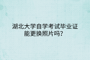 湖北大學自學考試畢業(yè)證能更換照片嗎？