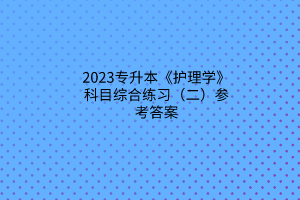 2023專升本《護(hù)理學(xué)》科目綜合練習(xí)（二）參考答案