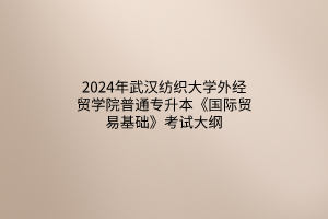 2024年武漢紡織大學(xué)外經(jīng)貿(mào)學(xué)院普通專升本《國際貿(mào)易基礎(chǔ)》考試大綱