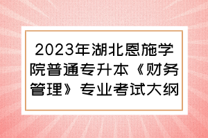 2023年湖北恩施學(xué)院普通專升本《財務(wù)管理》專業(yè)考試大綱