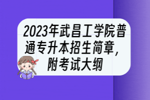 2023年武昌工學(xué)院普通專升本招生簡章，附考試大綱