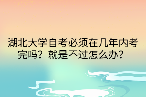 湖北大學自考必須在幾年內(nèi)考完嗎？就是不過怎么辦？