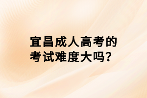 宜昌成人高考的考試難度大嗎？