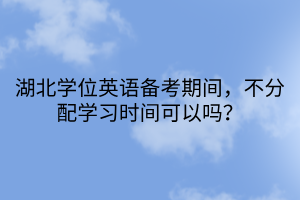 湖北學位英語備考期間，不分配學習時間可以嗎？