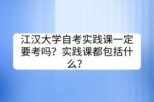 江漢大學(xué)自考實踐課一定要考嗎？實踐課都包括什么？