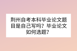 荊州自考本科畢業(yè)論文題目是自己寫嗎？畢業(yè)論文如何選題？