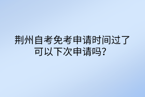 荊州自考免考申請時間過了可以下次申請嗎？