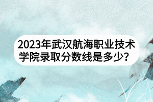 2023年武漢航海職業(yè)技術學院錄取分數(shù)線是多少？