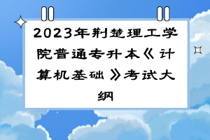 2023年荊楚理工學(xué)院普通專升本《計(jì)算機(jī)基礎(chǔ)》考試大綱