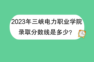 2023年三峽電力職業(yè)學(xué)院錄取分?jǐn)?shù)線是多少？