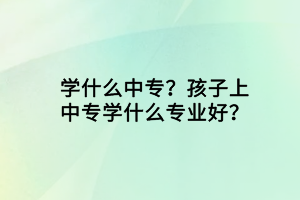 學(xué)什么中專？孩子上中專學(xué)什么專業(yè)好？