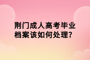 荊門成人高考畢業(yè)檔案該如何處理？