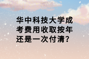 華中科技大學成考費用收取按年還是一次付清？