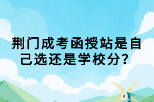 荊門成考函授站是自己選還是學(xué)校分？