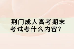 荊門成人高考期末考試考什么內容？