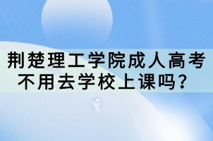 荊楚理工學院成人高考不用去學校上課嗎？