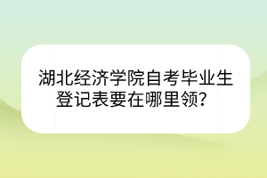 湖北經(jīng)濟(jì)學(xué)院自考畢業(yè)生登記表要在哪里領(lǐng)？