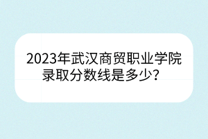 2023年武漢商貿(mào)職業(yè)學(xué)院錄取分?jǐn)?shù)線是多少？