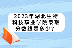 2023年湖北生物科技職業(yè)學(xué)院錄取分?jǐn)?shù)線是多少？