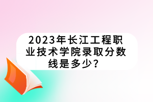 2023年長江工程職業(yè)技術(shù)學(xué)院錄取分?jǐn)?shù)線是多少？