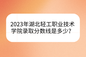 2023年湖北輕工職業(yè)技術(shù)學(xué)院錄取分?jǐn)?shù)線是多少？