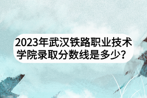 2023年武漢鐵路職業(yè)技術(shù)學(xué)院錄取分?jǐn)?shù)線是多少？