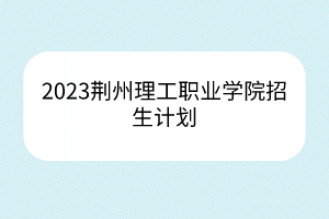 2023荊州理工職業(yè)學院招生計劃