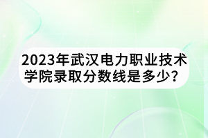 2023年武漢電力職業(yè)技術(shù)學院錄取分數(shù)線是多少？