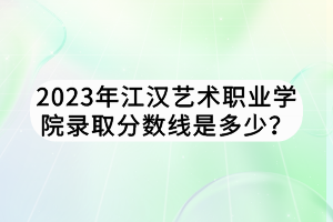 2023年江漢藝術(shù)職業(yè)學(xué)院錄取分?jǐn)?shù)線是多少？