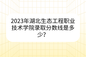 2023年湖北生態(tài)工程職業(yè)技術(shù)學(xué)院錄取分?jǐn)?shù)線是多少？