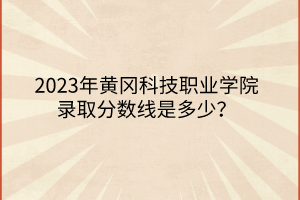 2023年黃岡科技職業(yè)學(xué)院錄取分?jǐn)?shù)線是多少？