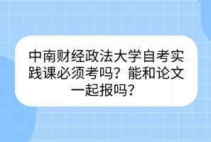 中南財(cái)經(jīng)政法大學(xué)自考實(shí)踐課必須考嗎？能和論文一起報(bào)嗎？