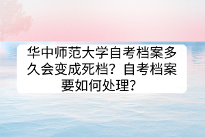 華中師范大學(xué)自考檔案多久會變成死檔？自考檔案要如何處理？