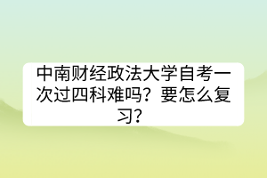 中南財(cái)經(jīng)政法大學(xué)自考一次過(guò)四科難嗎？要怎么復(fù)習(xí)？