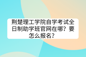 荊楚理工學(xué)院自學(xué)考試全日制助學(xué)班官網(wǎng)在哪？要怎么報(bào)名？