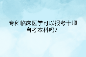 專科臨床醫(yī)學可以報考十堰自考本科嗎？