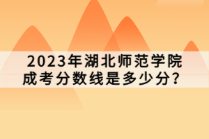 2023年湖北師范學(xué)院成考分?jǐn)?shù)線是多少分？