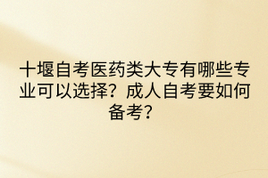 十堰自考醫(yī)藥類大專有哪些專業(yè)可以選擇？成人自考要如何備考？