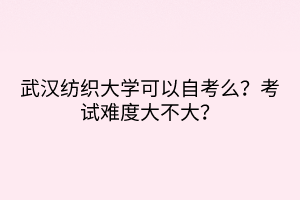 武漢紡織大學可以自考么？考試難度大不大？