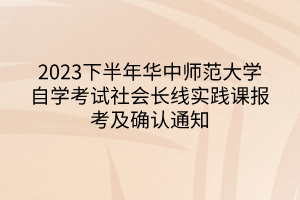 2023下半年華中師范大學自學考試社會長線實踐課報考及確認通知