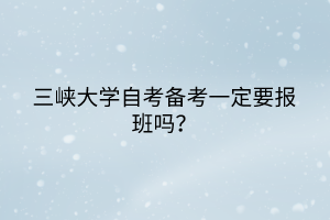 三峽大學(xué)自考備考一定要報(bào)班嗎？