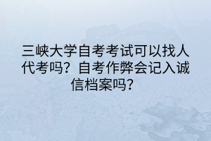 三峽大學自考考試可以找人代考嗎？自考作弊會記入誠信檔案嗎？