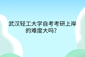 武漢輕工大學(xué)自考考研上岸的難度大嗎？
