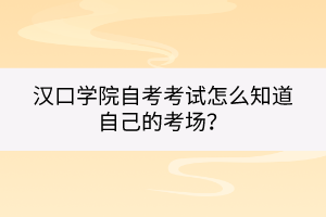 漢口學院自考考試怎么知道自己的考場？