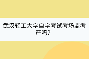 武漢輕工大學自學考試考場監(jiān)考嚴嗎？