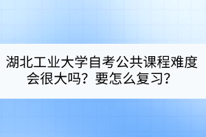 湖北工業(yè)大學自考公共課程難度會很大嗎？要怎么復(fù)習？