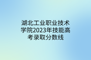 湖北工業(yè)職業(yè)技術(shù)學(xué)院2023年技能高考錄取分?jǐn)?shù)線