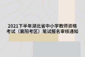 2021下半年湖北省中小學(xué)教師資格考試（襄陽考區(qū)）筆試報名審核通知